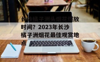 长沙橘子洲头烟花燃放时间？2023年长沙橘子洲烟花最佳观赏地点