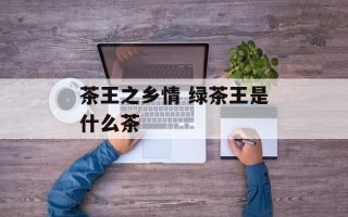 茶王之乡情 绿茶王是什么茶