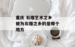 重庆 石雕艺术之乡 被为石雕之乡的是哪个地方