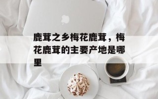 鹿茸之乡梅花鹿茸，梅花鹿茸的主要产地是哪里