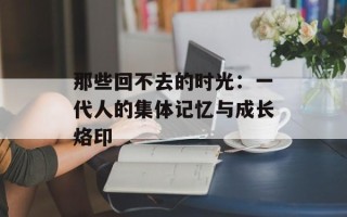 那些回不去的时光：一代人的集体记忆与成长烙印