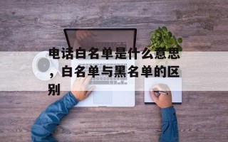 电话白名单是什么意思，白名单与黑名单的区别