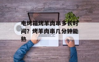 电烤箱烤羊肉串多长时间？烤羊肉串几分钟能熟
