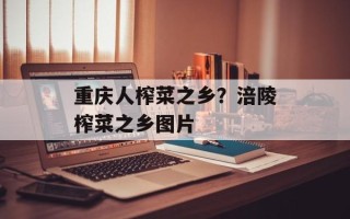 重庆人榨菜之乡？涪陵榨菜之乡图片