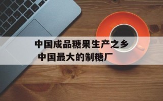 中国成品糖果生产之乡 中国最大的制糖厂