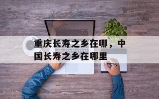 重庆长寿之乡在哪，中国长寿之乡在哪里