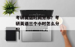 考研英语时间分布？考研英语三个小时怎么分配