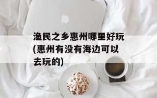 渔民之乡惠州哪里好玩(惠州有没有海边可以去玩的)