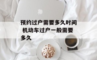 预约过户需要多久时间 机动车过户一般需要多久
