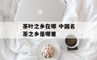 茶叶之乡在哪 中国名茶之乡是哪里