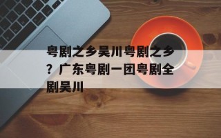 粤剧之乡吴川粤剧之乡？广东粤剧一团粤剧全剧吴川