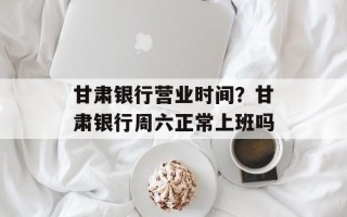甘肃银行营业时间？甘肃银行周六正常上班吗