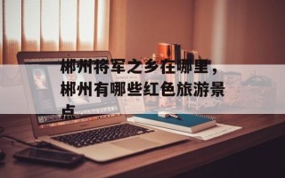 郴州将军之乡在哪里，郴州有哪些红色旅游景点