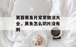 芙蓉黑鱼片家常做法大全，黑鱼怎么切片没有刺