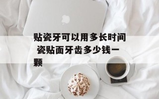 贴瓷牙可以用多长时间 瓷贴面牙齿多少钱一颗