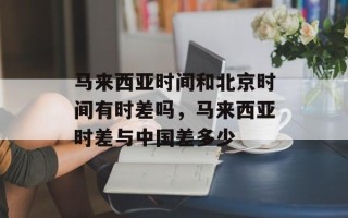 马来西亚时间和北京时间有时差吗，马来西亚时差与中国差多少