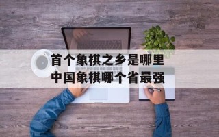 首个象棋之乡是哪里 中国象棋哪个省最强