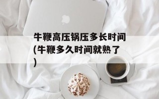 牛鞭高压锅压多长时间(牛鞭多久时间就熟了)