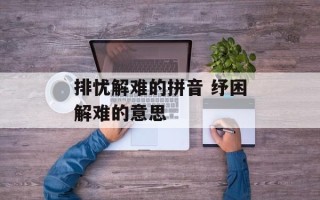 排忧解难的拼音 纾困解难的意思