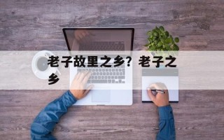 老子故里之乡？老子之乡