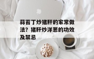 蒜苔丁炒猪肝的家常做法？猪肝炒洋葱的功效及禁忌