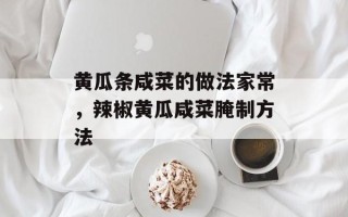 黄瓜条咸菜的做法家常，辣椒黄瓜咸菜腌制方法