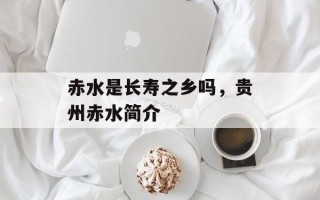 赤水是长寿之乡吗，贵州赤水简介