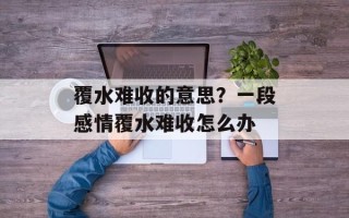 覆水难收的意思？一段感情覆水难收怎么办