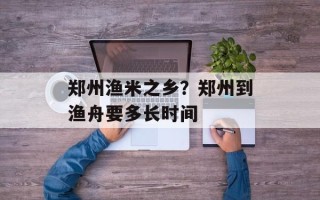 郑州渔米之乡？郑州到渔舟要多长时间