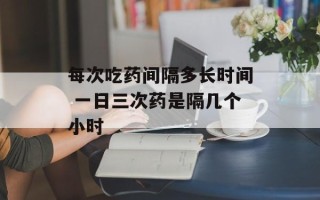 每次吃药间隔多长时间 一日三次药是隔几个小时