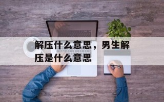 解压什么意思，男生解压是什么意思