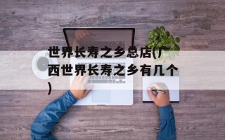 世界长寿之乡总店(广西世界长寿之乡有几个)