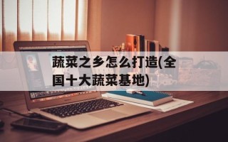 蔬菜之乡怎么打造(全国十大蔬菜基地)