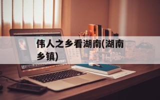 伟人之乡看湖南(湖南乡镇)
