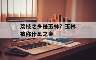 荔枝之乡是玉林？玉林被称什么之乡