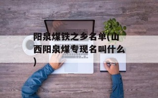 阳泉煤铁之乡名单(山西阳泉煤专现名叫什么)