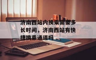 济南西站内换乘需要多长时间，济南西站有快捷换乘通道吗
