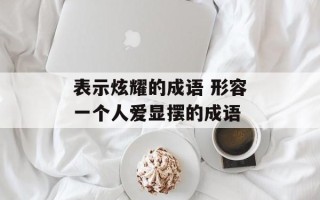 表示炫耀的成语 形容一个人爱显摆的成语