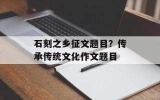 石刻之乡征文题目？传承传统文化作文题目