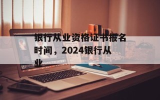 银行从业资格证书报名时间，2024银行从业