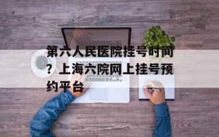 第六人民医院挂号时间？上海六院网上挂号预约平台