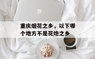 重庆烟花之乡，以下哪个地方不是花炮之乡