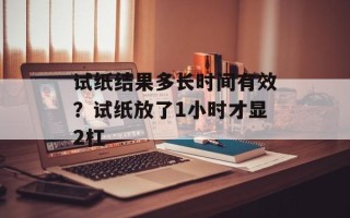 试纸结果多长时间有效？试纸放了1小时才显2杠