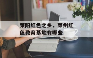 莱阳红色之乡，莱州红色教育基地有哪些