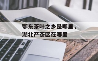 鄂东茶叶之乡是哪里，湖北产茶区在哪里