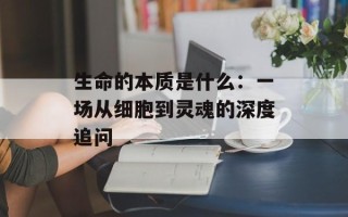 生命的本质是什么：一场从细胞到灵魂的深度追问