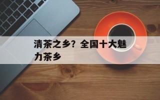 清茶之乡？全国十大魅力茶乡