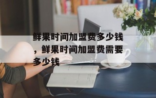 鲜果时间加盟费多少钱，鲜果时间加盟费需要多少钱