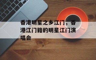 香港明星之乡江门，香港江门籍的明星江门演唱会