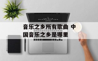 音乐之乡所有歌曲 中国音乐之乡是哪里